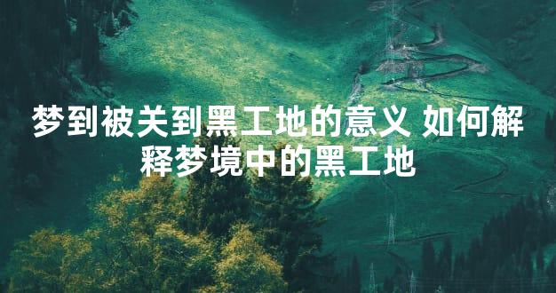 梦到被关到黑工地的意义 如何解释梦境中的黑工地